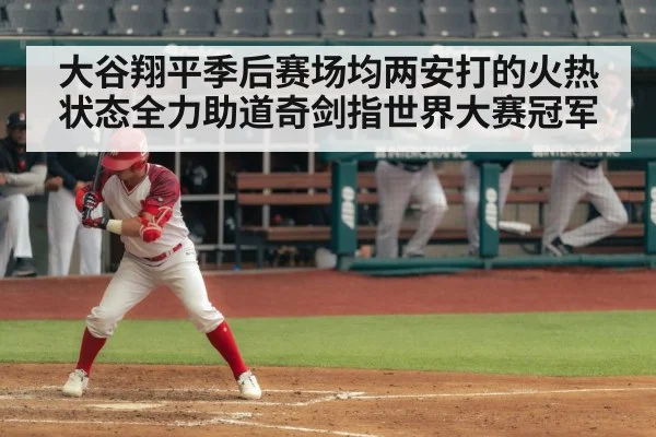 大谷翔平季后赛场均两安打的火热状态全力助道奇剑指世界大赛冠军