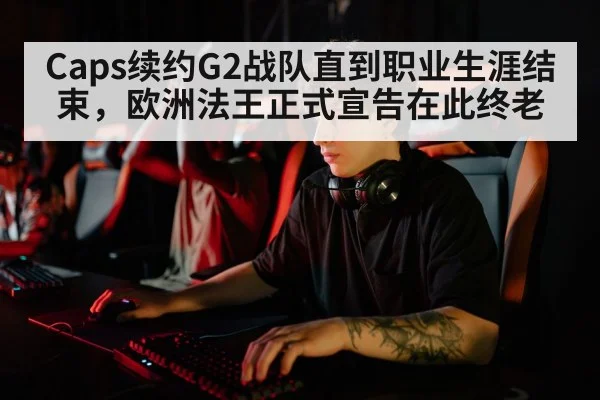 Caps续约G2战队直到职业生涯结束，欧洲法王正式宣告在此终老